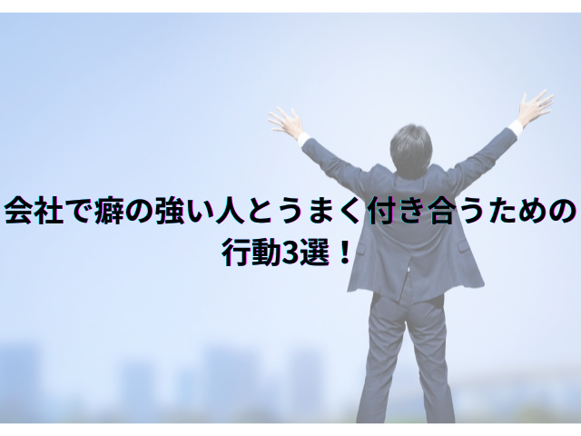 会社で癖の強い人とうまく付き合うための行動3選！