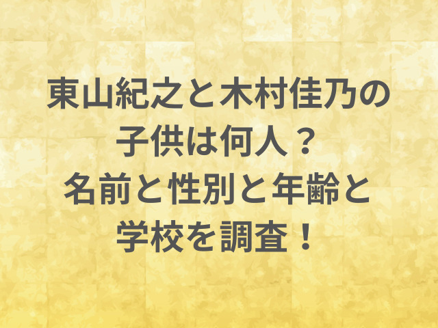 東山紀之と木村佳乃の子供は何人？名前と性別と年齢と学校を調査！