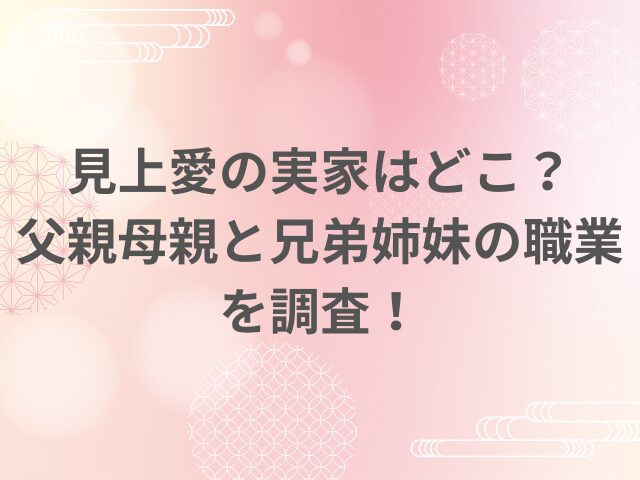 見上愛の実家はどこ？父親母親と兄弟姉妹の職業を調査！